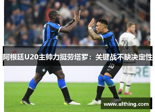 阿根廷U20主帅力挺劳塔罗：关键战不缺决定性